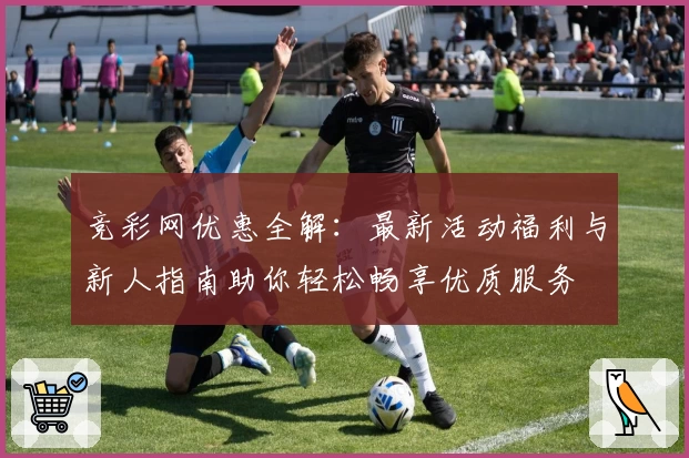 竞彩网优惠全解：最新活动福利与新人指南助你轻松畅享优质服务