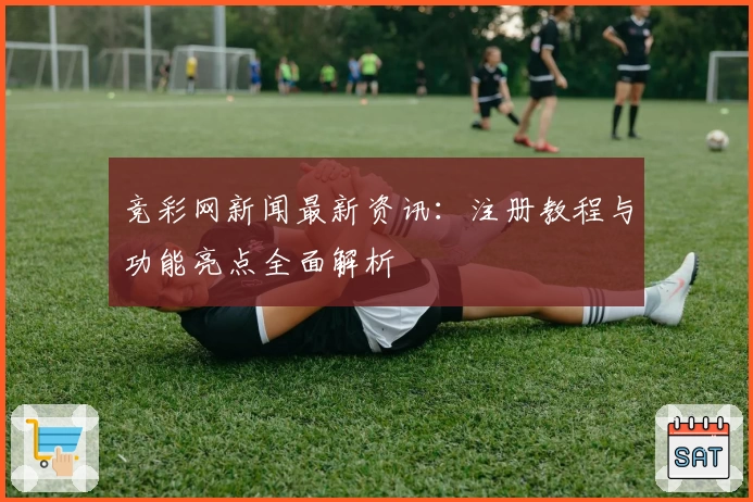 竞彩网新闻最新资讯：注册教程与功能亮点全面解析