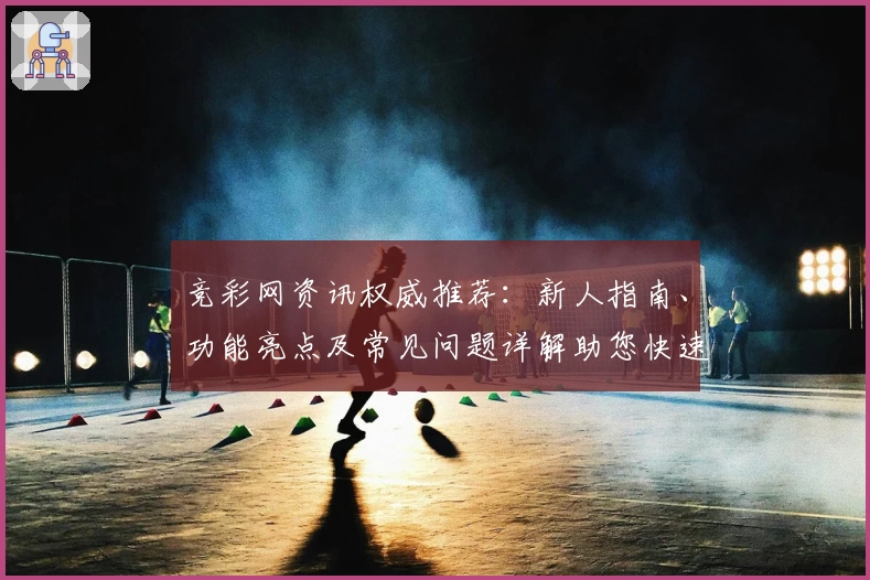 竞彩网资讯权威推荐：新人指南、功能亮点及常见问题详解助您快速上手
