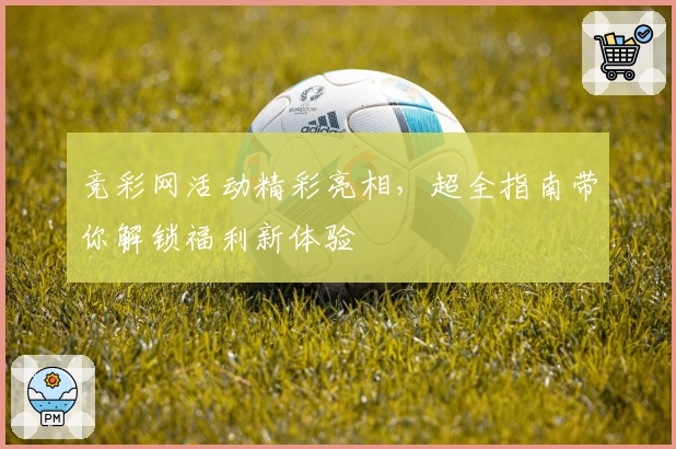 竞彩网活动精彩亮相，超全指南带你解锁福利新体验