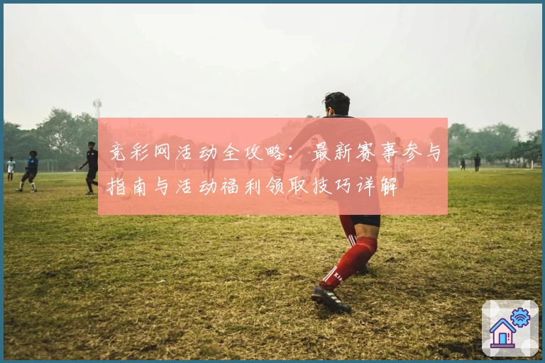 竞彩网活动全攻略：最新赛事参与指南与活动福利领取技巧详解