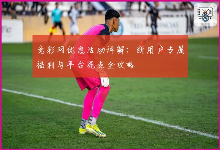 竞彩网优惠活动详解：新用户专属福利与平台亮点全攻略