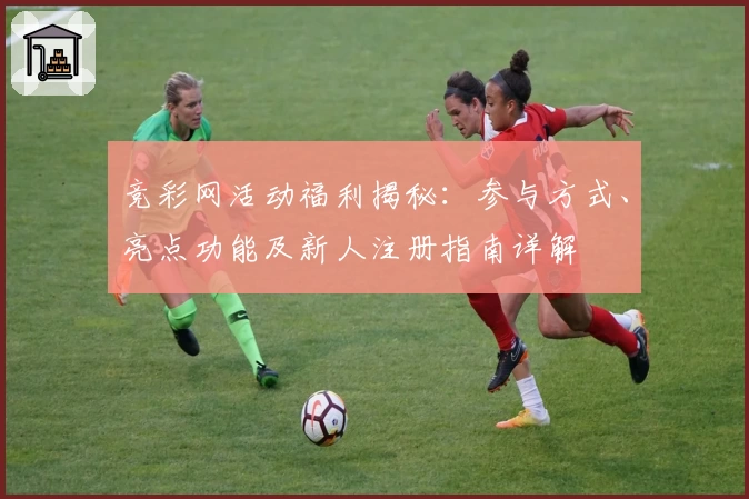 竞彩网活动福利揭秘：参与方式、亮点功能及新人注册指南详解