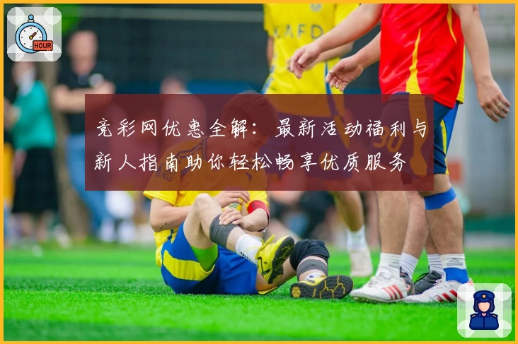 竞彩网优惠全解：最新活动福利与新人指南助你轻松畅享优质服务